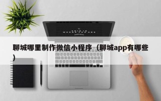 涟源聊城哪里制作微信小程序（聊城app有哪些）