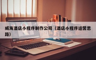 涟源威海酒店小程序制作公司（酒店小程序运营思路）
